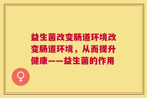 益生菌改变肠道环境改变肠道环境,从而提升健康——益生菌的作用 益生菌改变肠道环境改变肠道环境,从而提升健康——益生菌的作用