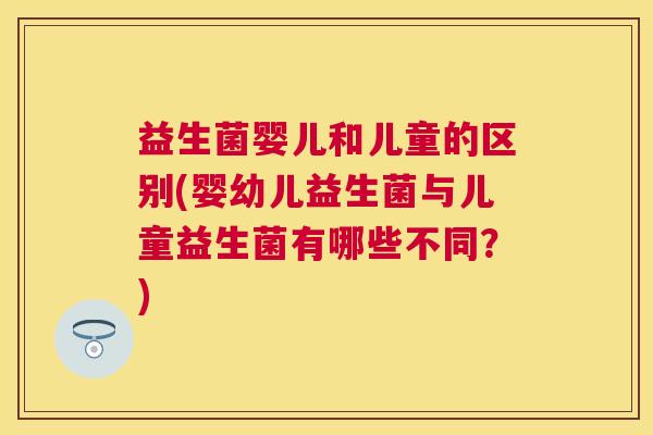 益生菌婴儿和儿童的区别(婴幼儿益生菌与儿童益生菌有哪些不同？)