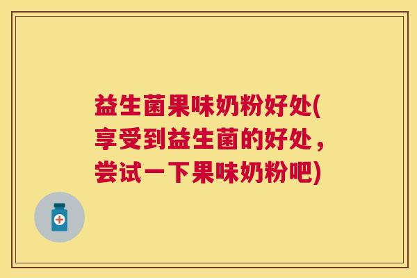 益生菌果味奶粉好处(享受到益生菌的好处，尝试一下果味奶粉吧)