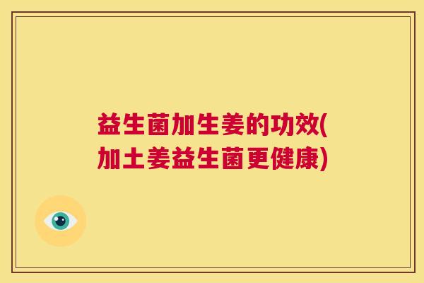 益生菌加生姜的功效(加土姜益生菌更健康)