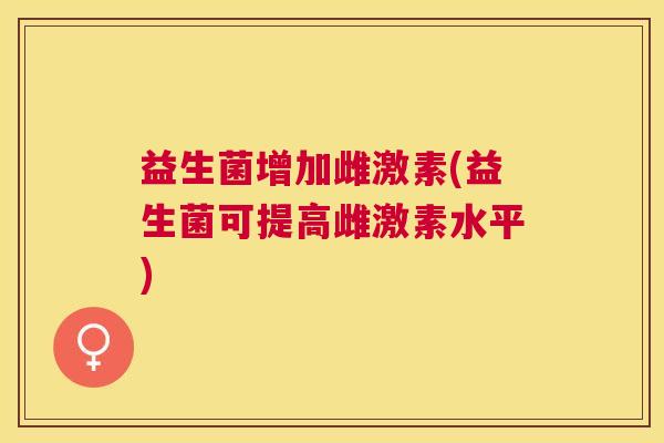 益生菌增加雌激素(益生菌可提高雌激素水平) 益生菌增加雌激素(益生菌可提高雌激素水平)