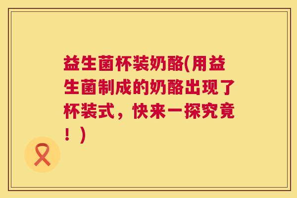 益生菌杯装奶酪(用益生菌制成的奶酪出现了杯装式，快来一探究竟！)