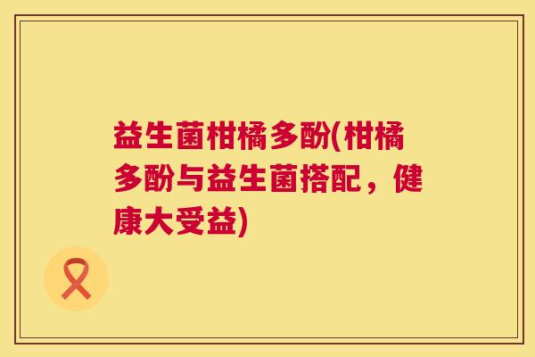 益生菌柑橘多酚(柑橘多酚与益生菌搭配，健康大受益)