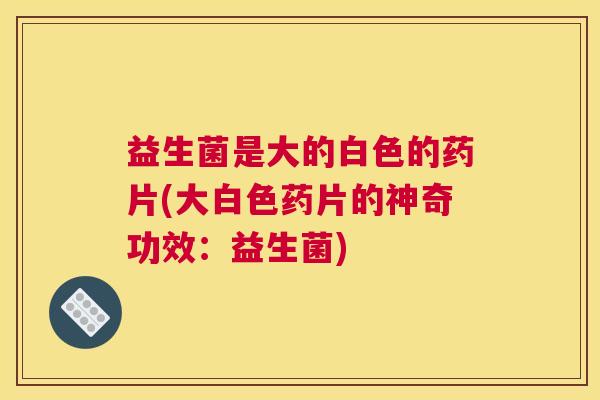 益生菌是大的白色的药片(大白色药片的神奇功效：益生菌)