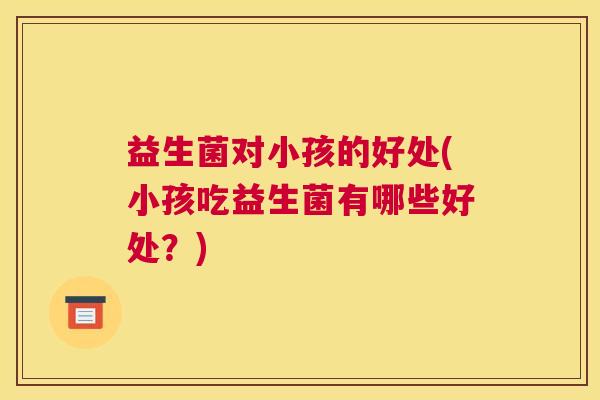 益生菌对小孩的好处(小孩吃益生菌有哪些好处？)