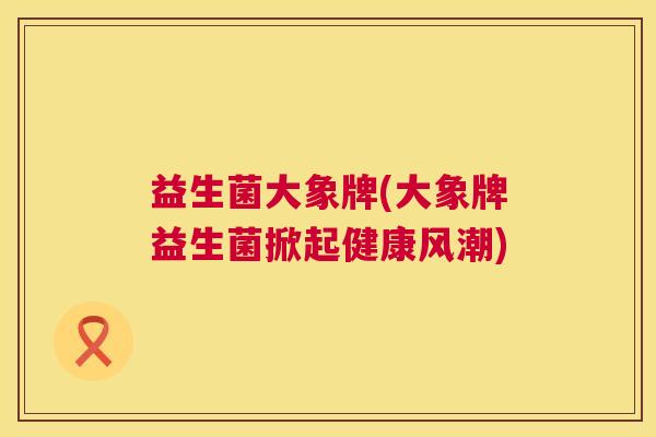 益生菌大象牌(大象牌益生菌掀起健康风潮)