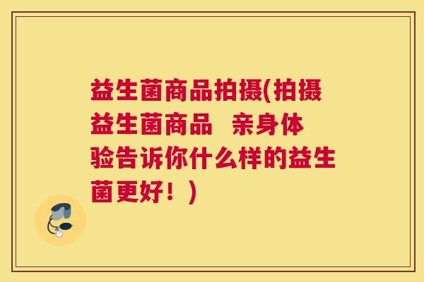 益生菌商品拍摄(拍摄益生菌商品  亲身体验告诉你什么样的益生菌更好！)