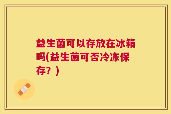 益生菌可以存放在冰箱吗(益生菌可否冷冻保存？)