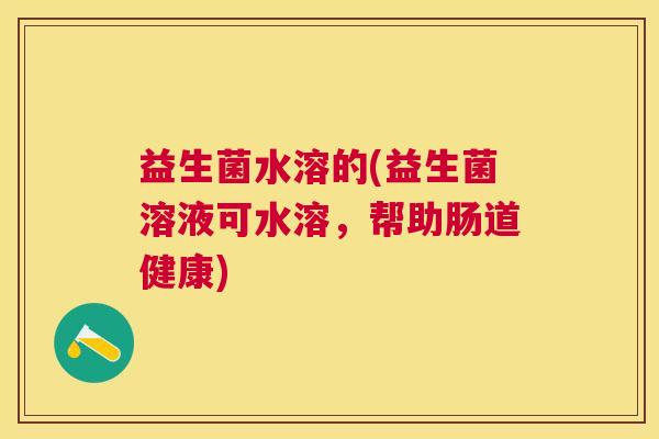 益生菌水溶的(益生菌溶液可水溶，帮助肠道健康)
