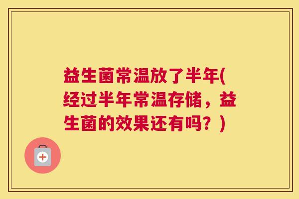 益生菌常温放了半年(经过半年常温存储，益生菌的效果还有吗？)