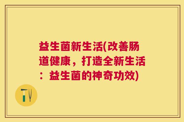 益生菌新生活(改善肠道健康，打造全新生活：益生菌的神奇功效)