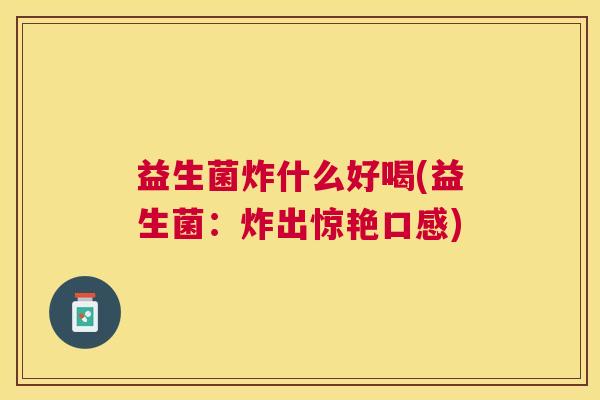 益生菌炸什么好喝(益生菌：炸出惊艳口感)