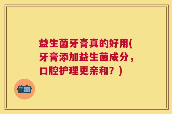益生菌牙膏真的好用(牙膏添加益生菌成分，口腔护理更亲和？)