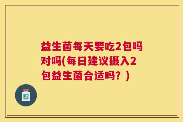 益生菌每天要吃2包吗对吗(每日建议摄入2包益生菌合适吗？)