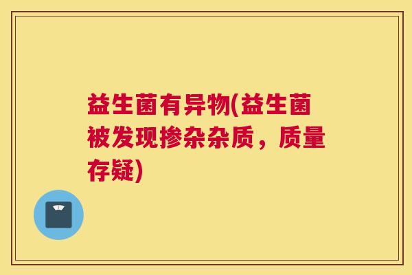 益生菌有异物(益生菌被发现掺杂杂质，质量存疑)