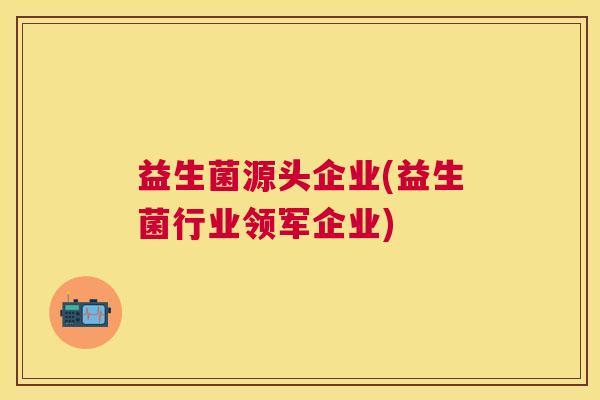 益生菌源头企业(益生菌行业领军企业)