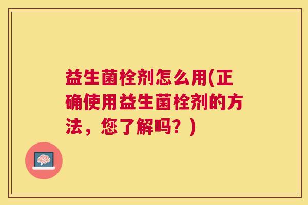 益生菌栓剂怎么用(正确使用益生菌栓剂的方法,您了解吗?) 益生菌栓剂怎么用(正确使用益生菌栓剂的方法,您了解吗?)