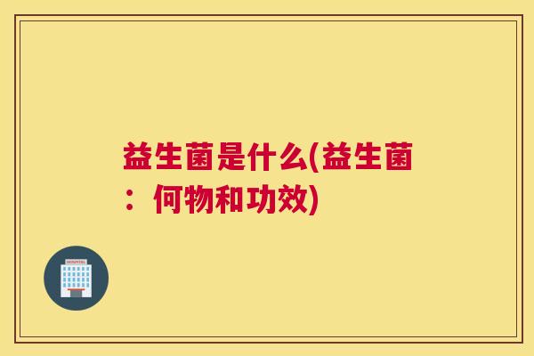 益生菌是什么(益生菌：何物和功效)