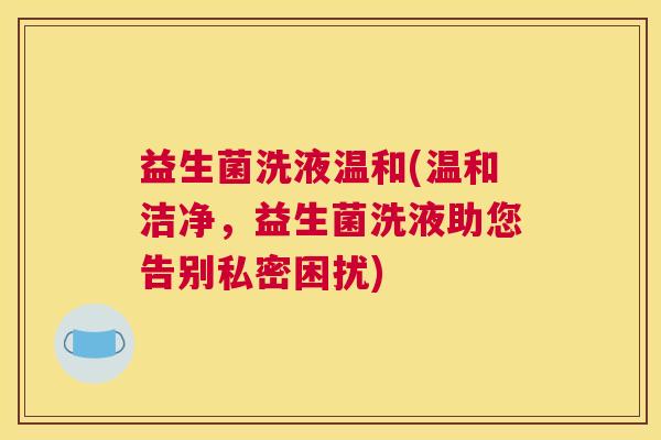 益生菌洗液温和(温和洁净，益生菌洗液助您告别私密困扰)
