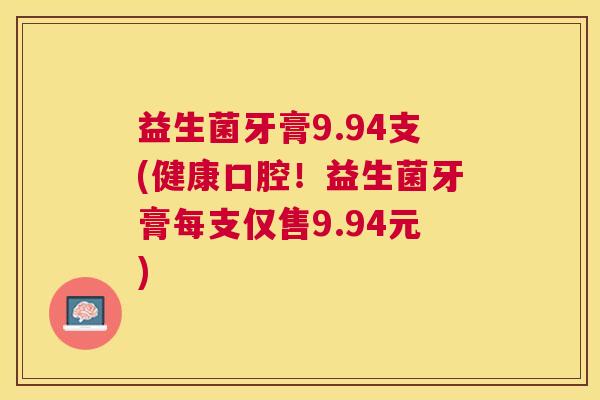 益生菌牙膏9.94支(健康口腔！益生菌牙膏每支仅售9.94元)