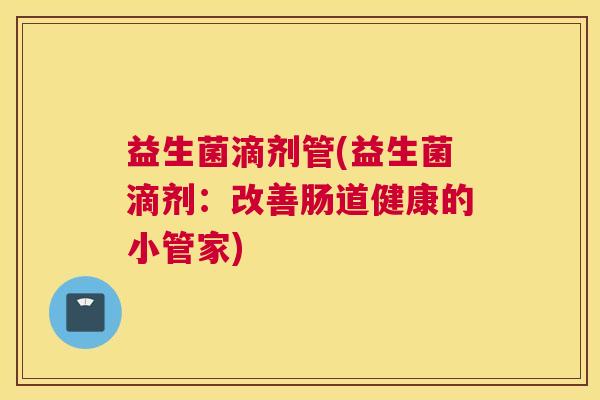 益生菌滴剂管(益生菌滴剂:改善肠道健康的小管家) 益生菌滴剂管(益生菌滴剂:改善肠道健康的小管家)
