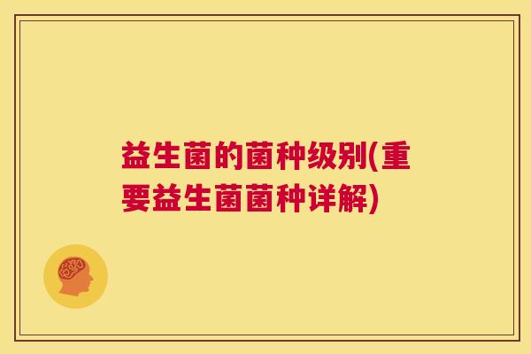 益生菌的菌种级别(重要益生菌菌种详解) 益生菌的菌种级别(重要益生菌菌种详解)