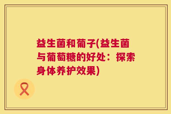 益生菌和葡子(益生菌与葡萄糖的好处：探索身体养护效果)