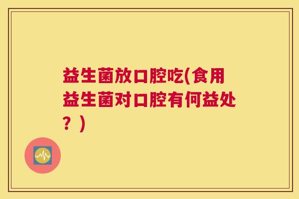 益生菌放口腔吃(食用益生菌对口腔有何益处？)