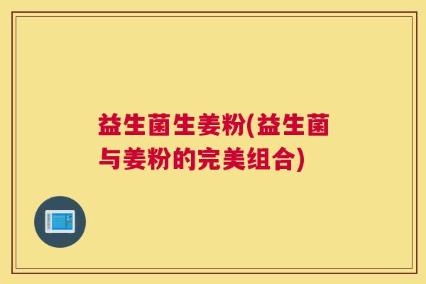 益生菌生姜粉(益生菌与姜粉的完美组合)
