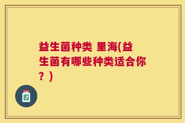 益生菌种类 里海(益生菌有哪些种类适合你？)