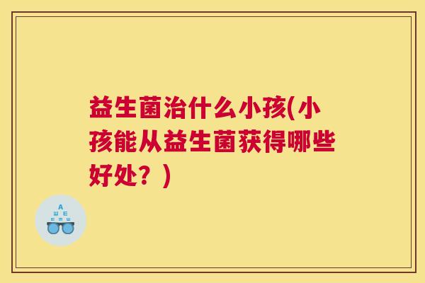 益生菌治什么小孩(小孩能从益生菌获得哪些好处？)