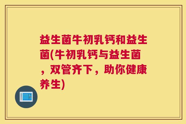 益生菌牛初乳钙和益生菌(牛初乳钙与益生菌,双管齐下,助你健康养生) 益生菌牛初乳钙和益生菌(牛初乳钙与益生菌,双管齐下,助你健康养生)