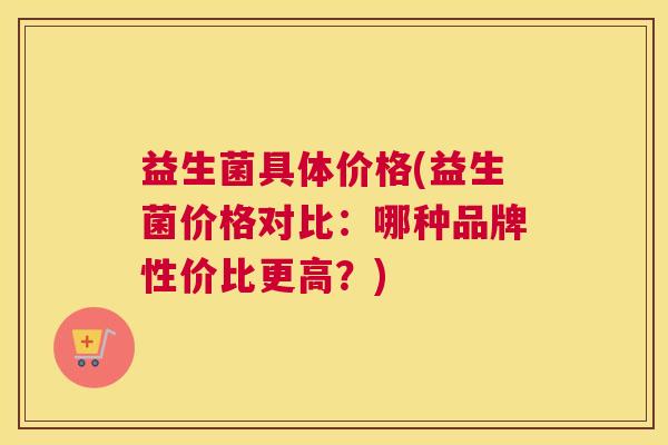 益生菌具体价格(益生菌价格对比：哪种品牌性价比更高？)