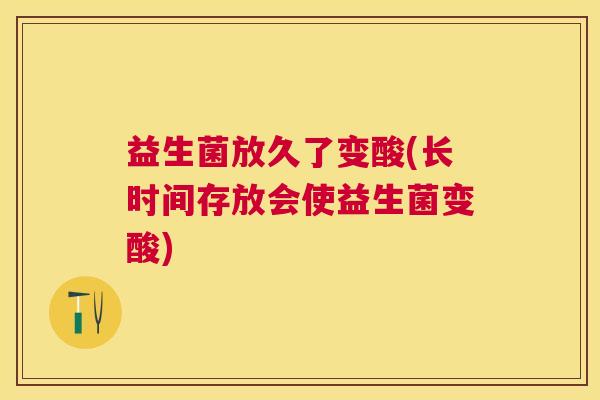 益生菌放久了变酸(长时间存放会使益生菌变酸)
