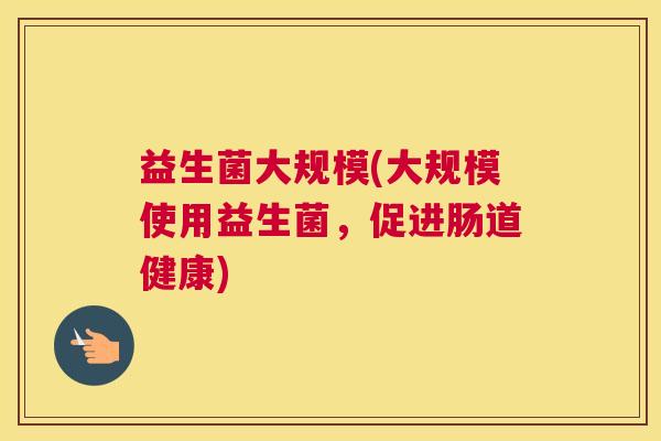 益生菌大规模(大规模使用益生菌,促进肠道健康) 益生菌大规模(大规模使用益生菌,促进肠道健康)