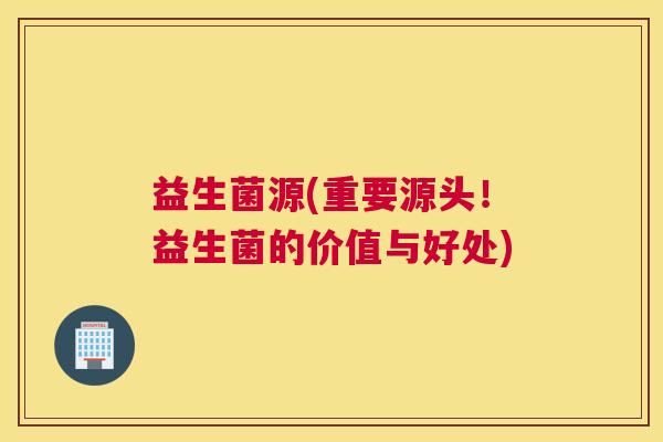 益生菌源(重要源头!益生菌的价值与好处) 益生菌源(重要源头!益生菌的价值与好处)