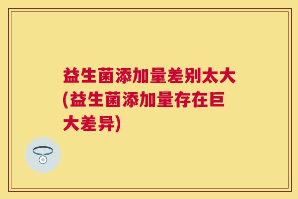益生菌添加量差别太大(益生菌添加量存在巨大差异)