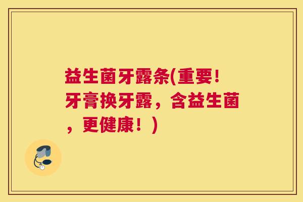 益生菌牙露条(重要!牙膏换牙露,含益生菌,更健康!) 益生菌牙露条(重要!牙膏换牙露,含益生菌,更健康!)