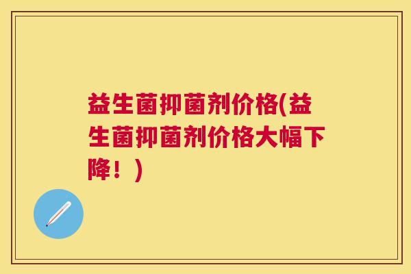 益生菌抑菌剂价格(益生菌抑菌剂价格大幅下降！)