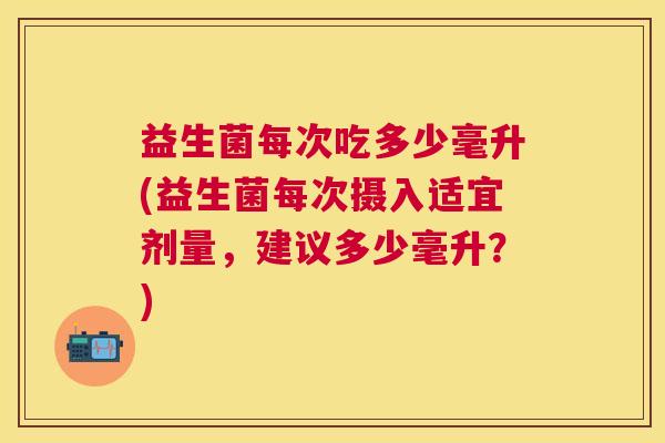 益生菌每次吃多少毫升(益生菌每次摄入适宜剂量，建议多少毫升？)