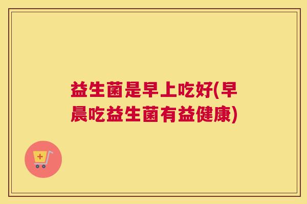益生菌是早上吃好(早晨吃益生菌有益健康) 益生菌是早上吃好(早晨吃益生菌有益健康)