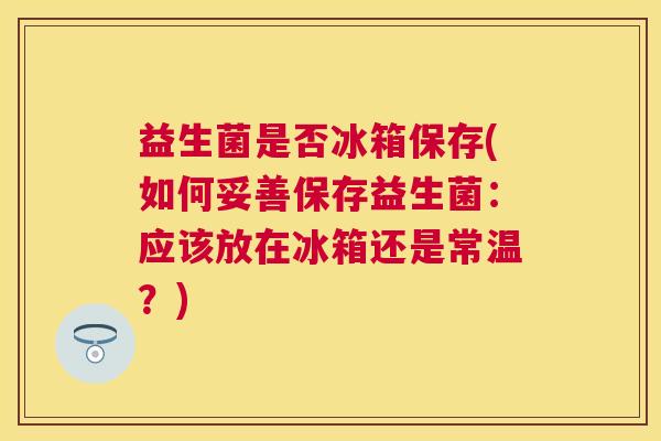 益生菌是否冰箱保存(如何妥善保存益生菌:应该放在冰箱还是常温?) 益生菌是否冰箱保存(如何妥善保存益生菌:应该放在冰箱还是常温?)