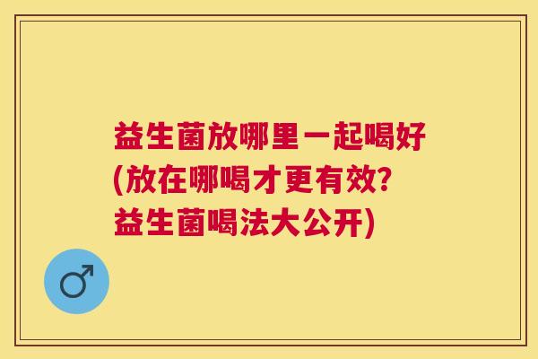 益生菌放哪里一起喝好(放在哪喝才更有效?益生菌喝法大公开) 益生菌放哪里一起喝好(放在哪喝才更有效?益生菌喝法大公开)