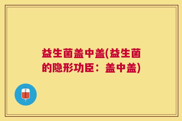 益生菌盖中盖(益生菌的隐形功臣：盖中盖)