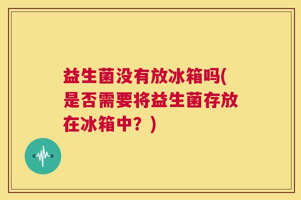 益生菌没有放冰箱吗(是否需要将益生菌存放在冰箱中？)