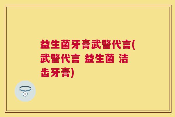 益生菌牙膏武警代言(武警代言 益生菌 洁齿牙膏)