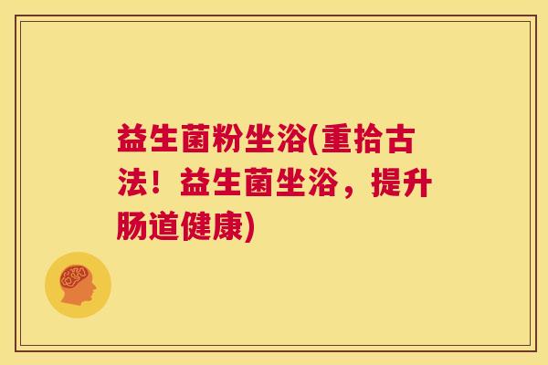 益生菌粉坐浴(重拾古法！益生菌坐浴，提升肠道健康)