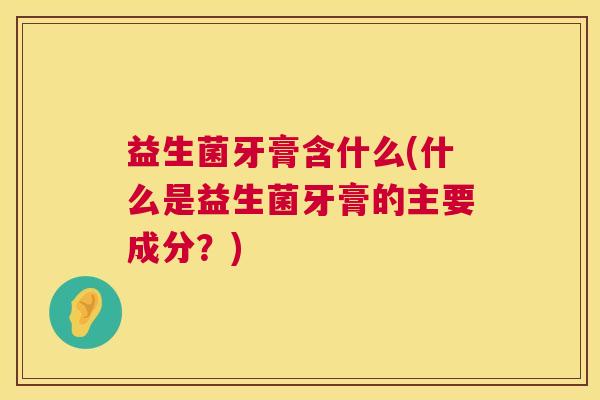 益生菌牙膏含什么(什么是益生菌牙膏的主要成分？)