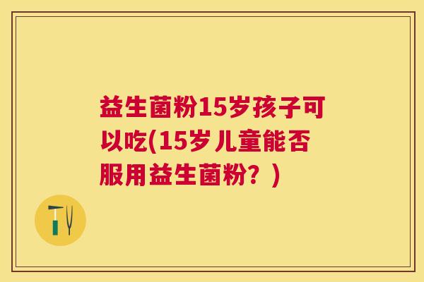 益生菌粉15岁孩子可以吃(15岁儿童能否服用益生菌粉？)