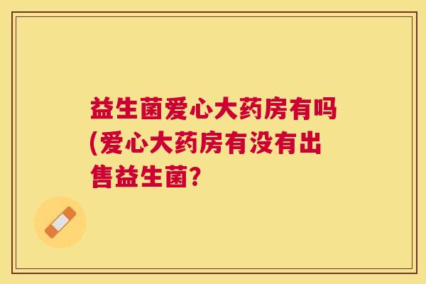 益生菌爱心大药房有吗(爱心大药房有没有出售益生菌？